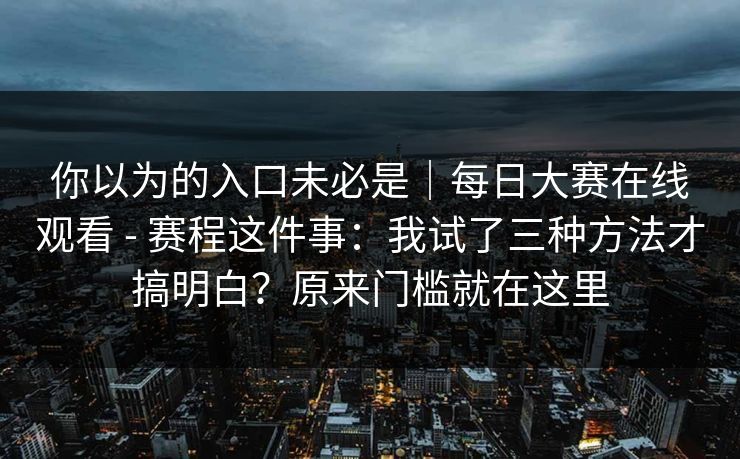 你以为的入口未必是｜每日大赛在线观看 - 赛程这件事：我试了三种方法才搞明白？原来门槛就在这里