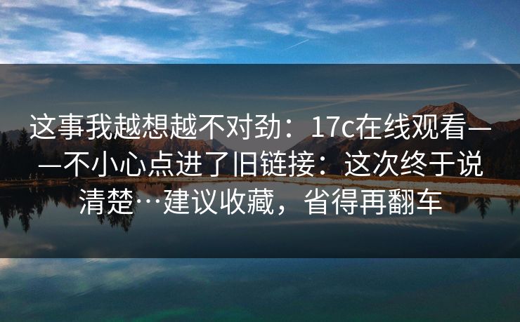 这事我越想越不对劲：17c在线观看——不小心点进了旧链接：这次终于说清楚…建议收藏，省得再翻车