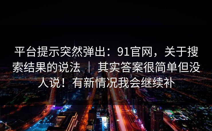 平台提示突然弹出：91官网，关于搜索结果的说法 ｜ 其实答案很简单但没人说！有新情况我会继续补