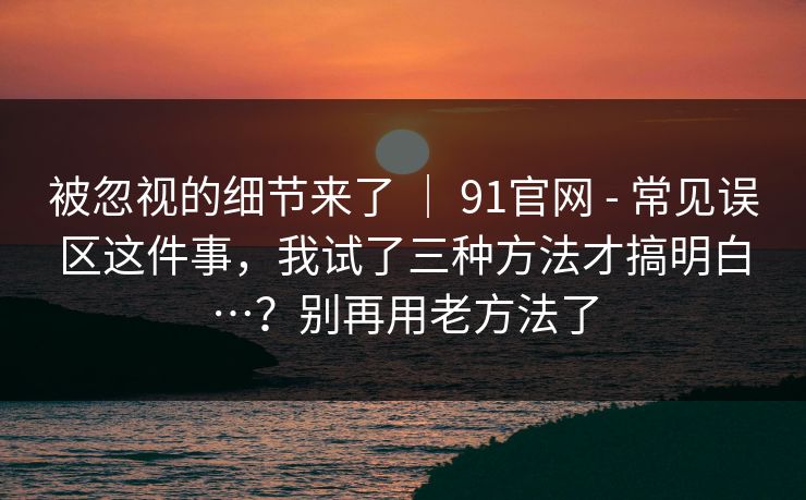 被忽视的细节来了 ｜ 91官网 - 常见误区这件事，我试了三种方法才搞明白…？别再用老方法了