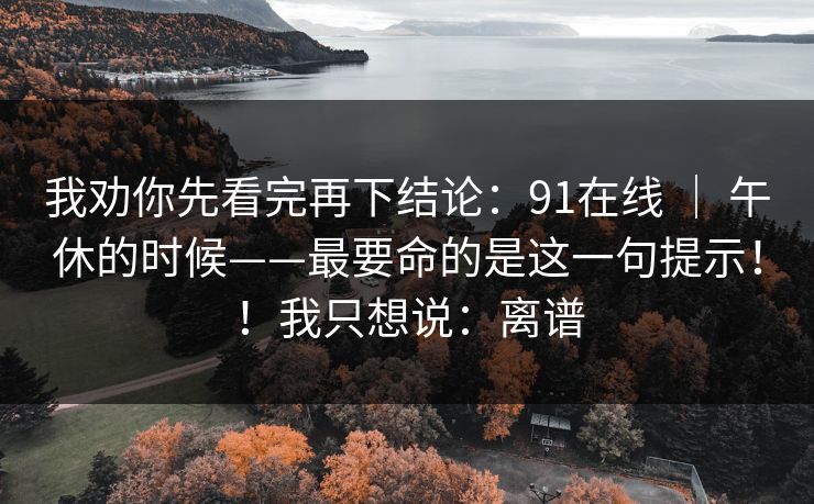 我劝你先看完再下结论：91在线 ｜ 午休的时候——最要命的是这一句提示！！我只想说：离谱