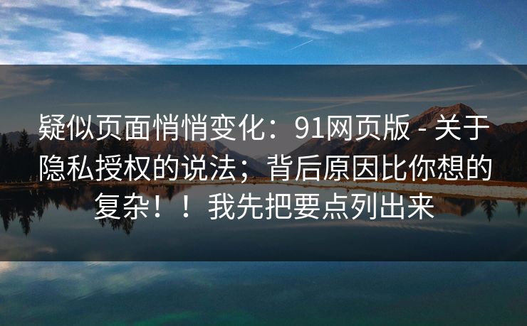 疑似页面悄悄变化：91网页版 - 关于隐私授权的说法；背后原因比你想的复杂！！我先把要点列出来