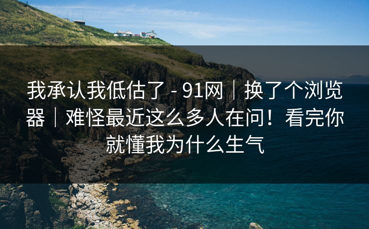 我承认我低估了 - 91网｜换了个浏览器｜难怪最近这么多人在问！看完你就懂我为什么生气