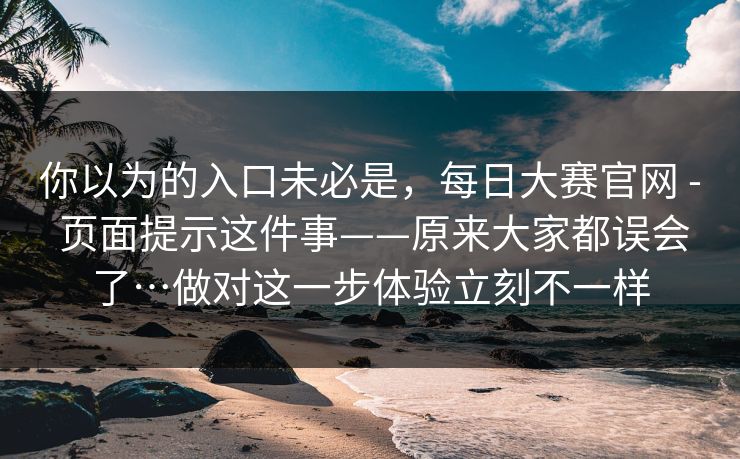 你以为的入口未必是，每日大赛官网 - 页面提示这件事——原来大家都误会了…做对这一步体验立刻不一样