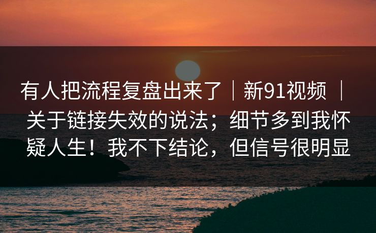 有人把流程复盘出来了｜新91视频 ｜ 关于链接失效的说法；细节多到我怀疑人生！我不下结论，但信号很明显