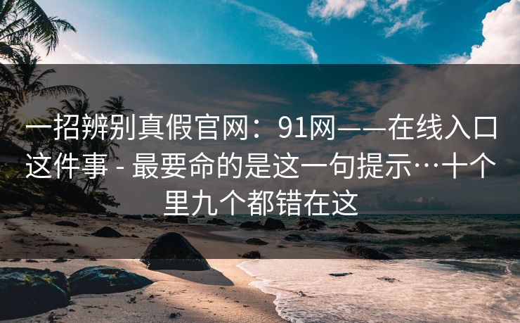 一招辨别真假官网：91网——在线入口这件事 - 最要命的是这一句提示…十个里九个都错在这