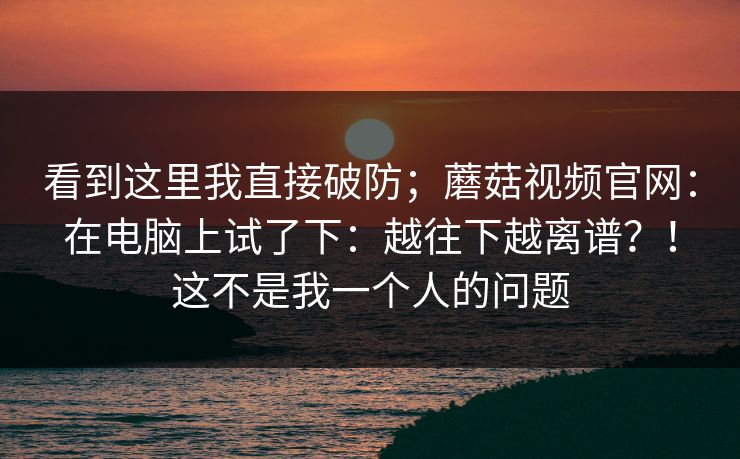 看到这里我直接破防；蘑菇视频官网：在电脑上试了下：越往下越离谱？！这不是我一个人的问题