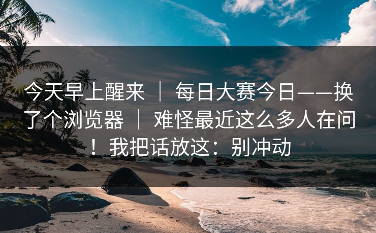 今天早上醒来 ｜ 每日大赛今日——换了个浏览器 ｜ 难怪最近这么多人在问！我把话放这：别冲动