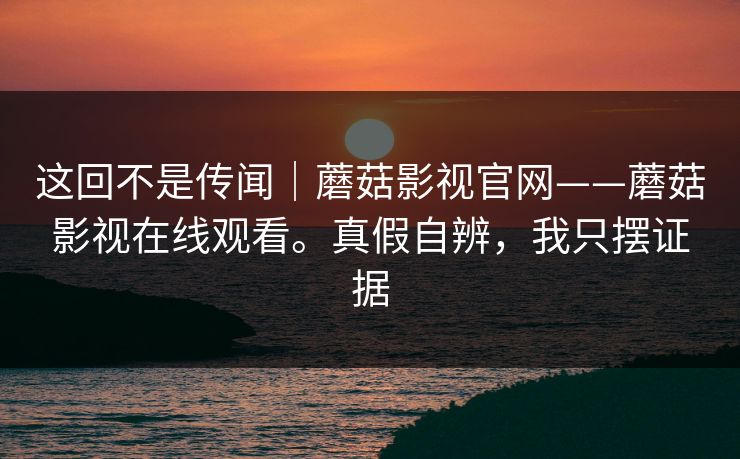 这回不是传闻｜蘑菇影视官网——蘑菇影视在线观看。真假自辨，我只摆证据