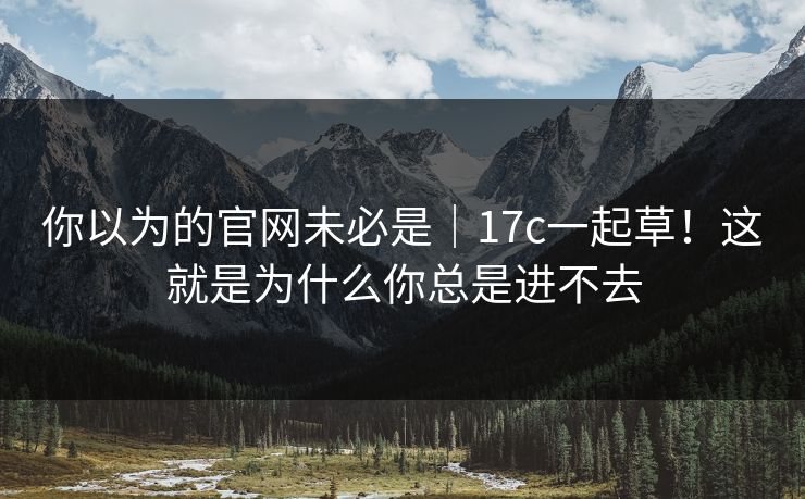 你以为的官网未必是｜17c一起草！这就是为什么你总是进不去