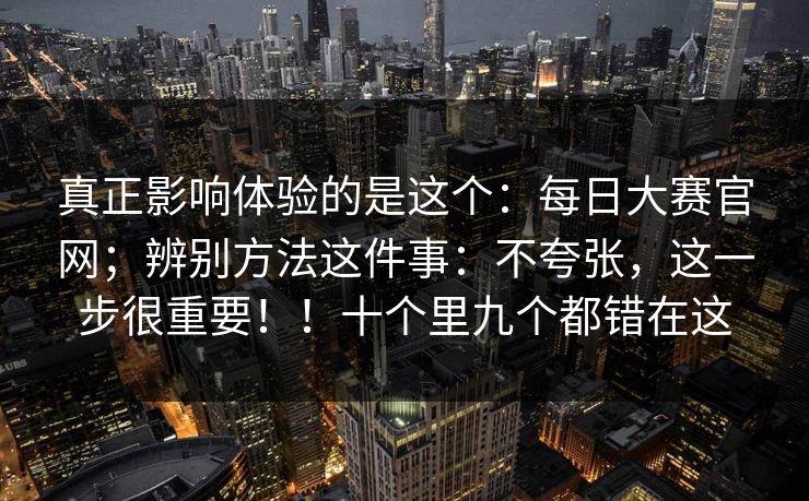 真正影响体验的是这个：每日大赛官网；辨别方法这件事：不夸张，这一步很重要！！十个里九个都错在这