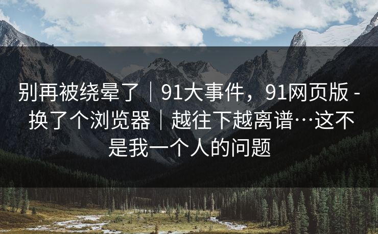 别再被绕晕了｜91大事件，91网页版 - 换了个浏览器｜越往下越离谱…这不是我一个人的问题