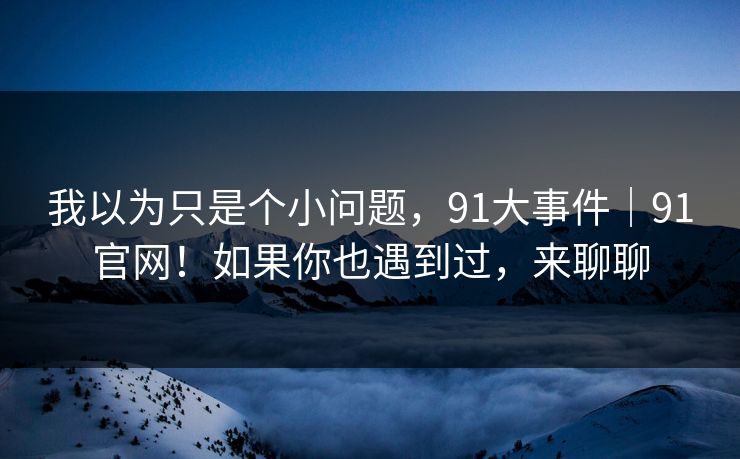 我以为只是个小问题，91大事件｜91官网！如果你也遇到过，来聊聊