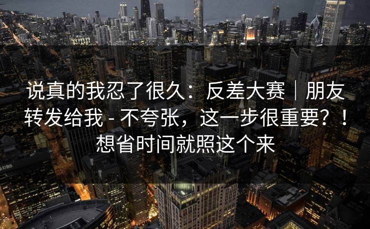 说真的我忍了很久：反差大赛｜朋友转发给我 - 不夸张，这一步很重要？！想省时间就照这个来