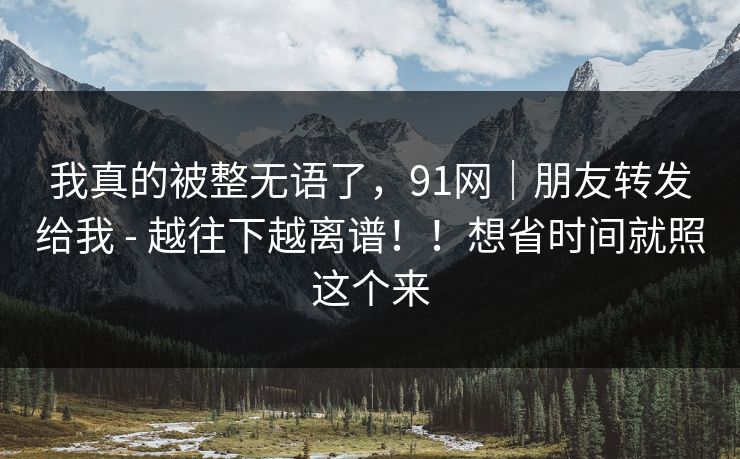 我真的被整无语了，91网｜朋友转发给我 - 越往下越离谱！！想省时间就照这个来