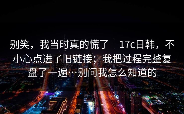 别笑，我当时真的慌了｜17c日韩，不小心点进了旧链接；我把过程完整复盘了一遍…别问我怎么知道的
