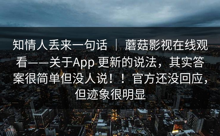 知情人丢来一句话 ｜ 蘑菇影视在线观看——关于App 更新的说法，其实答案很简单但没人说！！官方还没回应，但迹象很明显