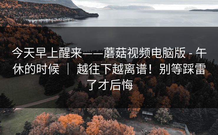 今天早上醒来——蘑菇视频电脑版 - 午休的时候 ｜ 越往下越离谱！别等踩雷了才后悔