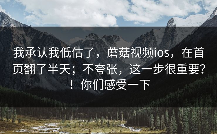 我承认我低估了，蘑菇视频ios，在首页翻了半天；不夸张，这一步很重要？！你们感受一下