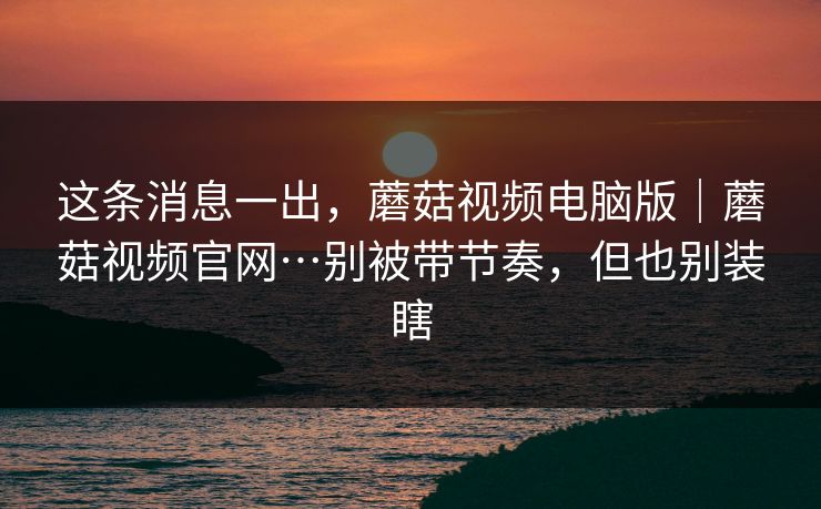 这条消息一出,蘑菇视频电脑版|蘑菇视频官网…别被带节奏,但也别装瞎 这条消息一出,蘑菇视频电脑版|蘑菇视频官网…别被带节奏,但也别装瞎