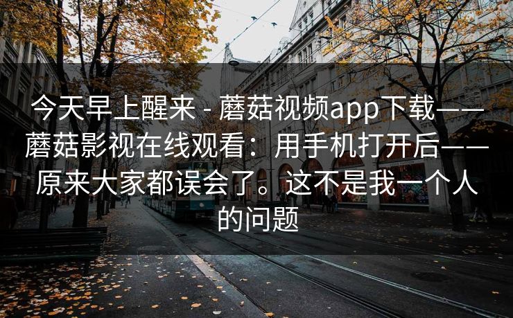 今天早上醒来 - 蘑菇视频app下载——蘑菇影视在线观看：用手机打开后——原来大家都误会了。这不是我一个人的问题