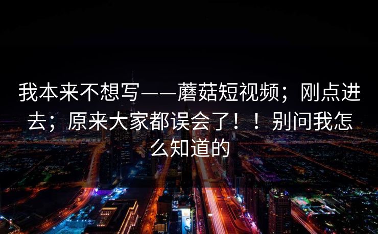 我本来不想写——蘑菇短视频；刚点进去；原来大家都误会了！！别问我怎么知道的