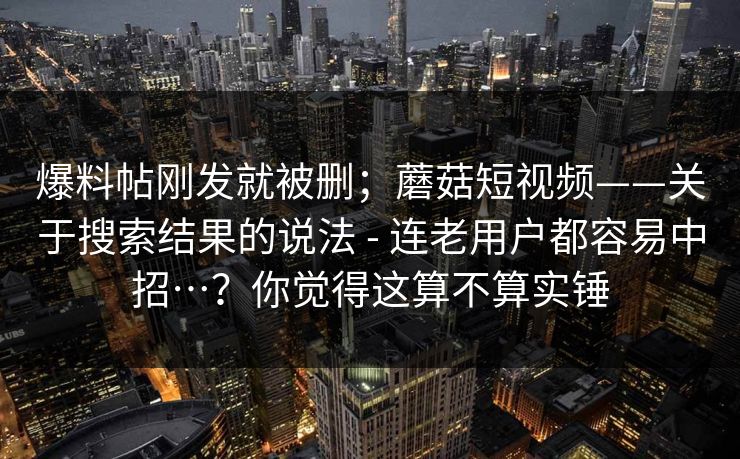 爆料帖刚发就被删；蘑菇短视频——关于搜索结果的说法 - 连老用户都容易中招…？你觉得这算不算实锤