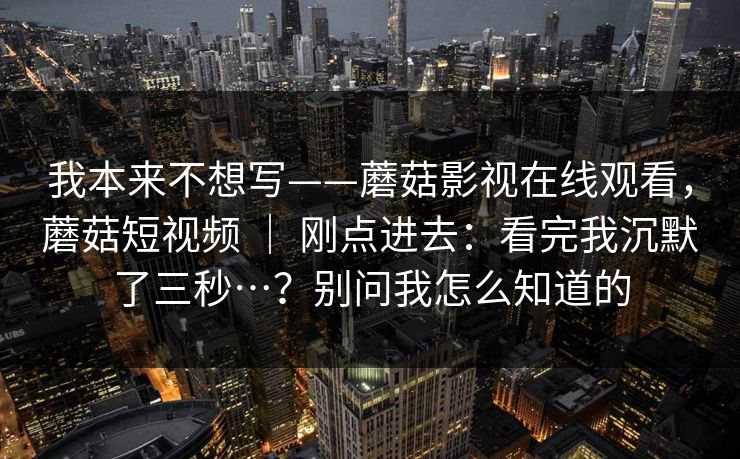我本来不想写——蘑菇影视在线观看，蘑菇短视频 ｜ 刚点进去：看完我沉默了三秒…？别问我怎么知道的