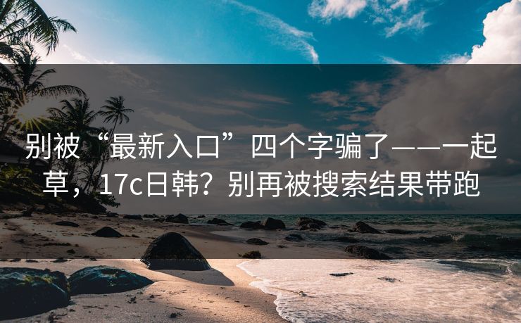 别被“最新入口”四个字骗了——一起草，17c日韩？别再被搜索结果带跑