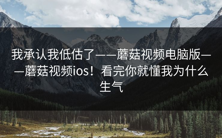 我承认我低估了——蘑菇视频电脑版——蘑菇视频ios！看完你就懂我为什么生气