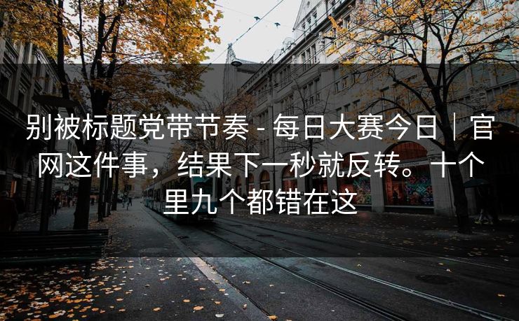 别被标题党带节奏 - 每日大赛今日｜官网这件事，结果下一秒就反转。十个里九个都错在这