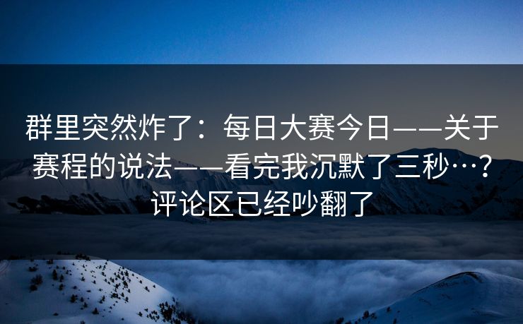 群里突然炸了：每日大赛今日——关于赛程的说法——看完我沉默了三秒…？评论区已经吵翻了