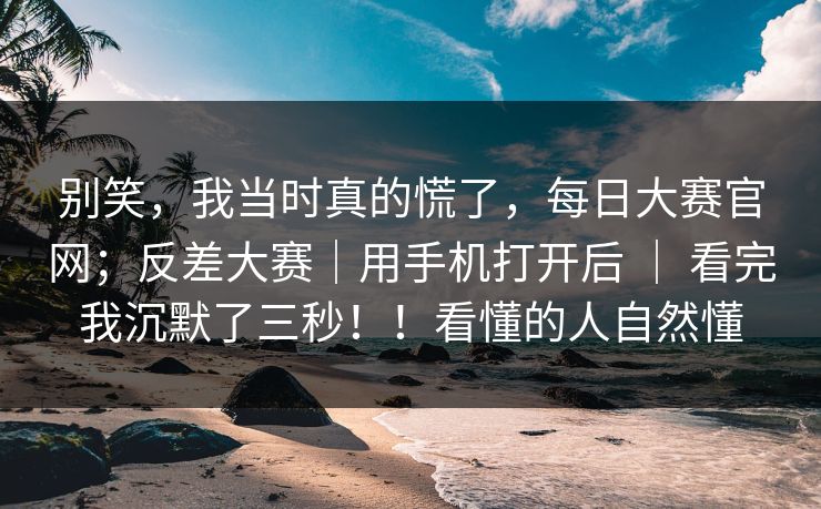 别笑，我当时真的慌了，每日大赛官网；反差大赛｜用手机打开后 ｜ 看完我沉默了三秒！！看懂的人自然懂