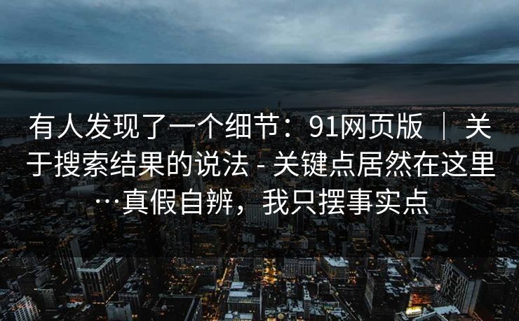 有人发现了一个细节：91网页版 ｜ 关于搜索结果的说法 - 关键点居然在这里…真假自辨，我只摆事实点