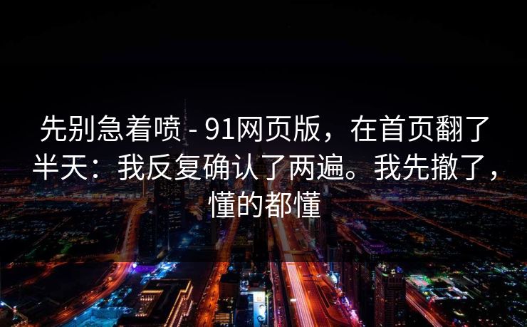 先别急着喷 - 91网页版，在首页翻了半天：我反复确认了两遍。我先撤了，懂的都懂