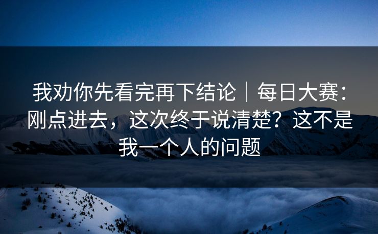 我劝你先看完再下结论｜每日大赛：刚点进去，这次终于说清楚？这不是我一个人的问题
