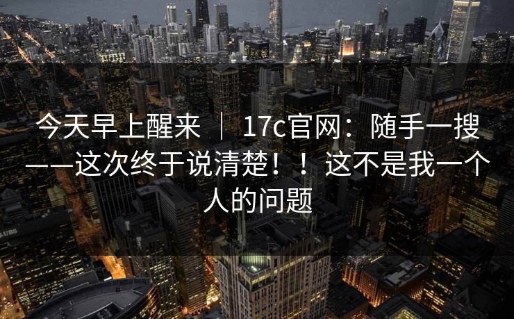 今天早上醒来 ｜ 17c官网：随手一搜——这次终于说清楚！！这不是我一个人的问题