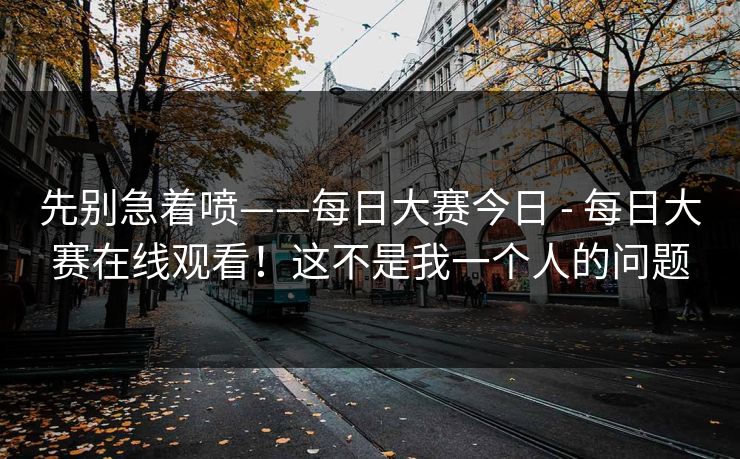 先别急着喷——每日大赛今日 - 每日大赛在线观看！这不是我一个人的问题
