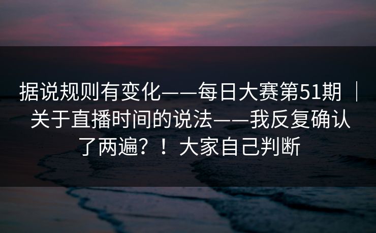 据说规则有变化——每日大赛第51期 ｜ 关于直播时间的说法——我反复确认了两遍？！大家自己判断