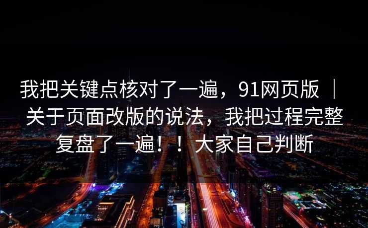 我把关键点核对了一遍，91网页版 ｜ 关于页面改版的说法，我把过程完整复盘了一遍！！大家自己判断