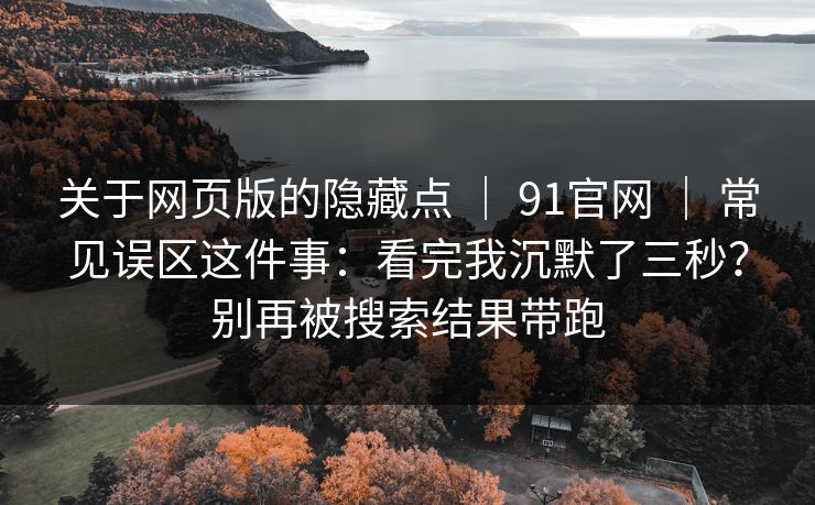 关于网页版的隐藏点 ｜ 91官网 ｜ 常见误区这件事：看完我沉默了三秒？别再被搜索结果带跑
