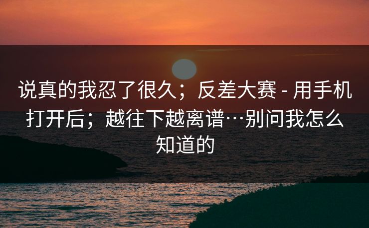 说真的我忍了很久；反差大赛 - 用手机打开后；越往下越离谱…别问我怎么知道的