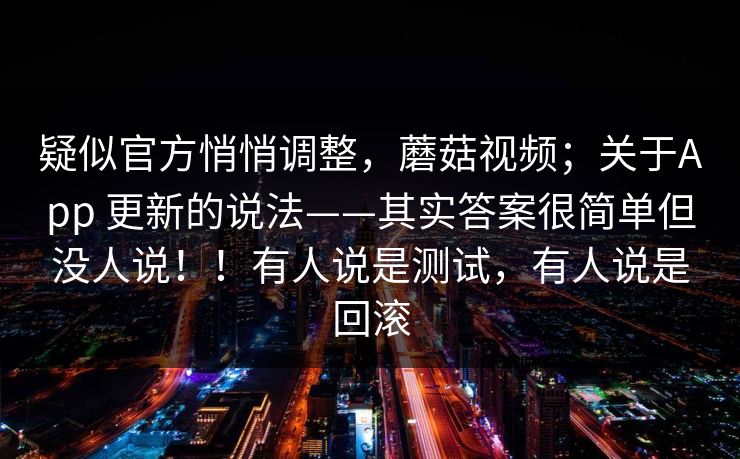 疑似官方悄悄调整，蘑菇视频；关于App 更新的说法——其实答案很简单但没人说！！有人说是测试，有人说是回滚