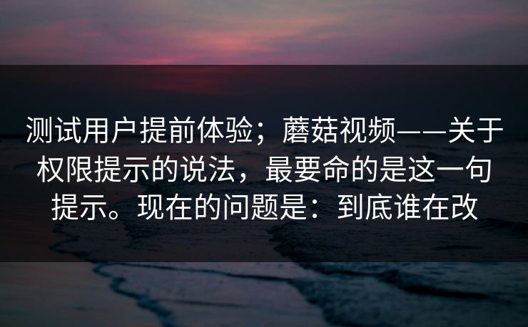 测试用户提前体验；蘑菇视频——关于权限提示的说法，最要命的是这一句提示。现在的问题是：到底谁在改