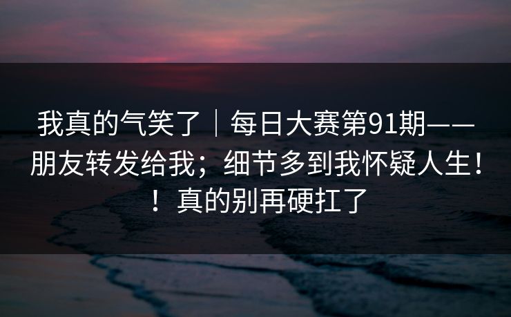 我真的气笑了|每日大赛第91期——朋友转发给我;细节多到我怀疑人生!!真的别再硬扛了 我真的气笑了|每日大赛第91期——朋友转发给我;细节多到我怀疑人生!!真的别再硬扛了