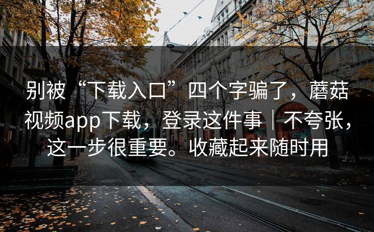 别被“下载入口”四个字骗了，蘑菇视频app下载，登录这件事｜不夸张，这一步很重要。收藏起来随时用