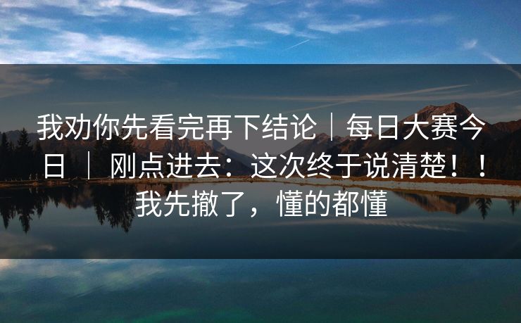 我劝你先看完再下结论|每日大赛今日 | 刚点进去:这次终于说清楚!!我先撤了,懂的都懂 我劝你先看完再下结论|每日大赛今日 | 刚点进去:这次终于说清楚!!我先撤了,懂的都懂