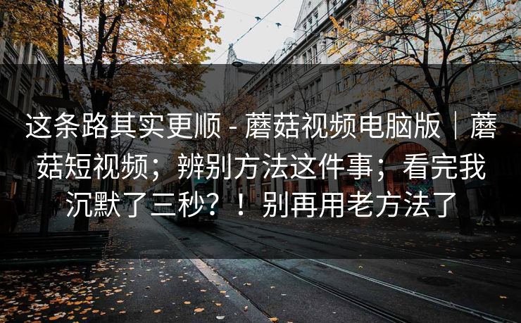 这条路其实更顺 - 蘑菇视频电脑版｜蘑菇短视频；辨别方法这件事；看完我沉默了三秒？！别再用老方法了