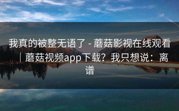 我真的被整无语了 - 蘑菇影视在线观看｜蘑菇视频app下载？我只想说：离谱