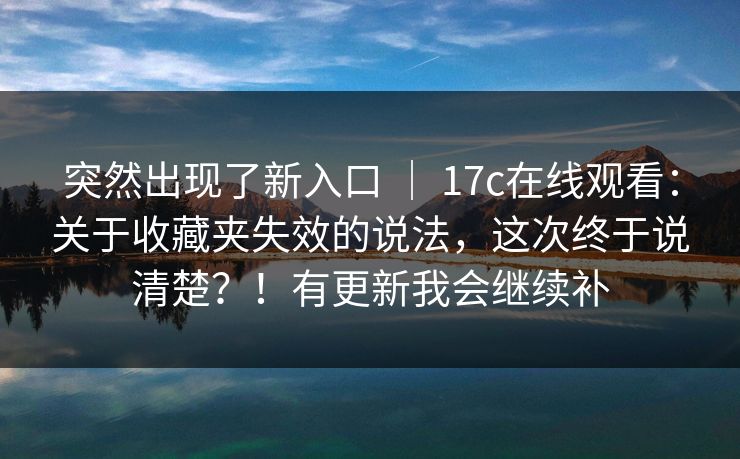突然出现了新入口 ｜ 17c在线观看：关于收藏夹失效的说法，这次终于说清楚？！有更新我会继续补